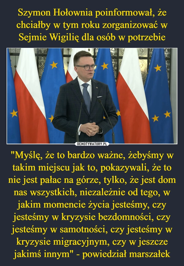 
    Szymon Hołownia poinformował, że chciałby w tym roku zorganizować w Sejmie Wigilię dla osób w potrzebie "Myślę, że to bardzo ważne, żebyśmy w takim miejscu jak to, pokazywali, że to nie jest pałac na górze, tylko, że jest dom nas wszystkich, niezależnie od tego, w jakim momencie życia jesteśmy, czy jesteśmy w kryzysie bezdomności, czy jesteśmy w samotności, czy jesteśmy w kryzysie migracyjnym, czy w jeszcze jakimś innym" - powiedział marszałek