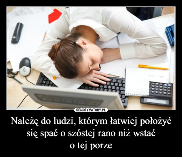 
    Należę do ludzi, którym łatwiej położyć się spać o szóstej rano niż wstać
o tej porze