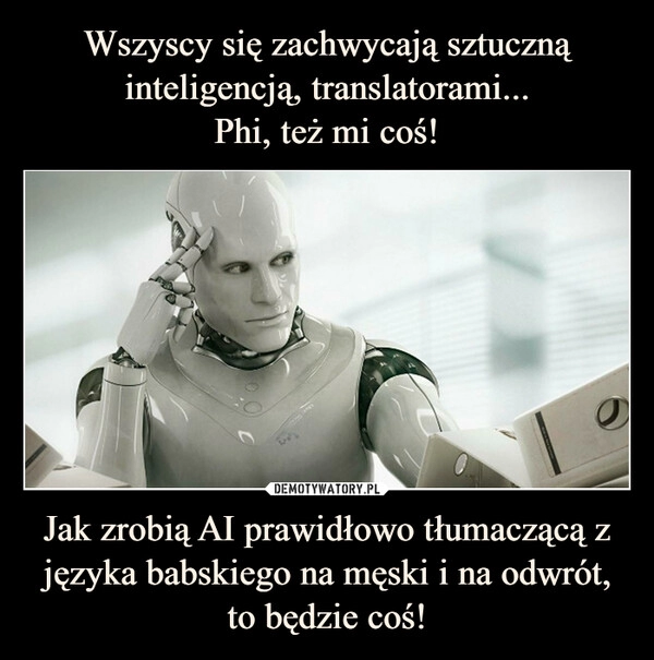 
    Wszyscy się zachwycają sztuczną inteligencją, translatorami...
Phi, też mi coś! Jak zrobią AI prawidłowo tłumaczącą z języka babskiego na męski i na odwrót, to będzie coś!