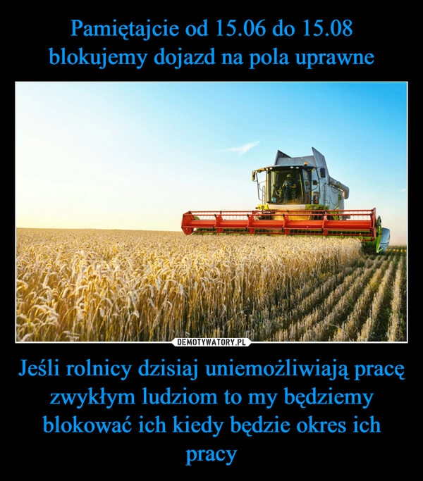 
    Pamiętajcie od 15.06 do 15.08 blokujemy dojazd na pola uprawne Jeśli rolnicy dzisiaj uniemożliwiają pracę zwykłym ludziom to my będziemy blokować ich kiedy będzie okres ich pracy