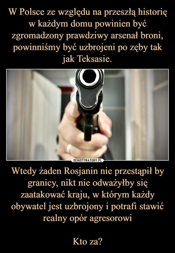 
    W Polsce ze względu na przeszłą historię w każdym domu powinien być zgromadzony prawdziwy arsenał broni, powinniśmy być uzbrojeni po zęby tak jak Teksasie. Wtedy żaden Rosjanin nie przestąpił by granicy, nikt nie odważyłby się zaatakować kraju, w którym każdy obywatel jest uzbrojony i potrafi stawić realny opór agresorowi

Kto za?