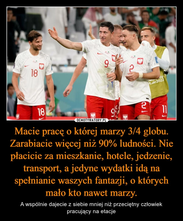 
    Macie pracę o której marzy 3/4 globu. Zarabiacie więcej niż 90% ludności. Nie płacicie za mieszkanie, hotele, jedzenie, transport, a jedyne wydatki idą na spełnianie waszych fantazji, o których mało kto nawet marzy.