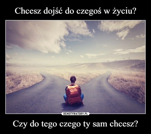 
    Chcesz dojść do czegoś w życiu? Czy do tego czego ty sam chcesz?