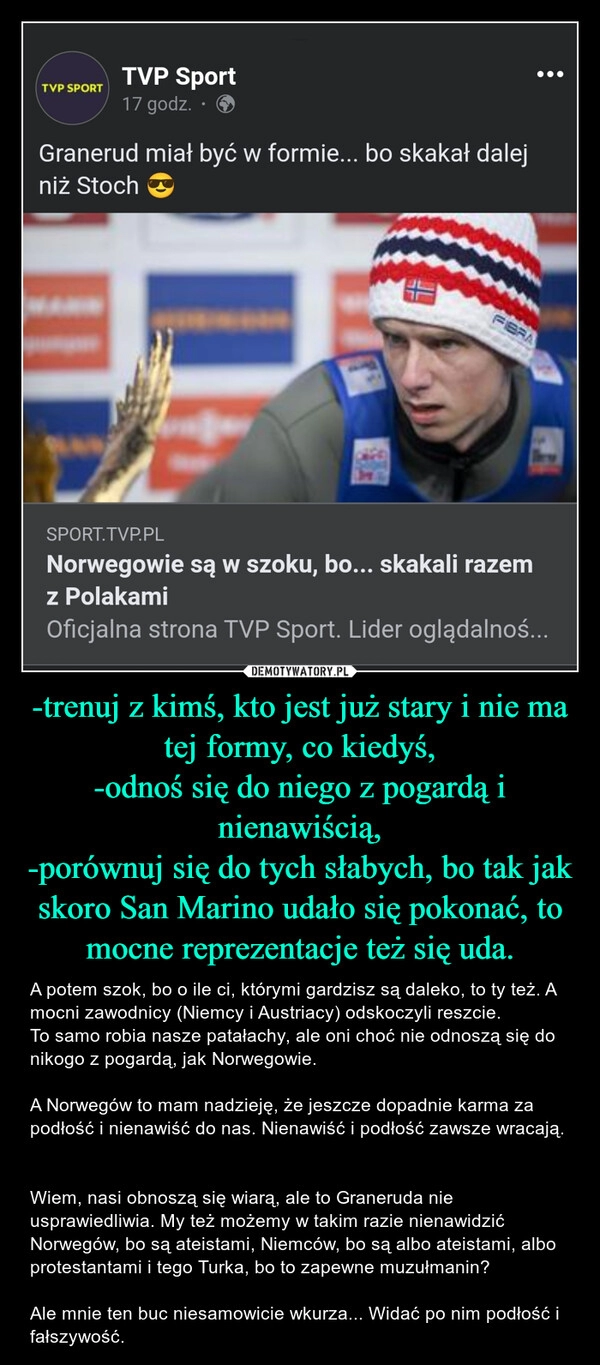 
    -trenuj z kimś, kto jest już stary i nie ma tej formy, co kiedyś,
-odnoś się do niego z pogardą i nienawiścią,
-porównuj się do tych słabych, bo tak jak skoro San Marino udało się pokonać, to mocne reprezentacje też się uda.