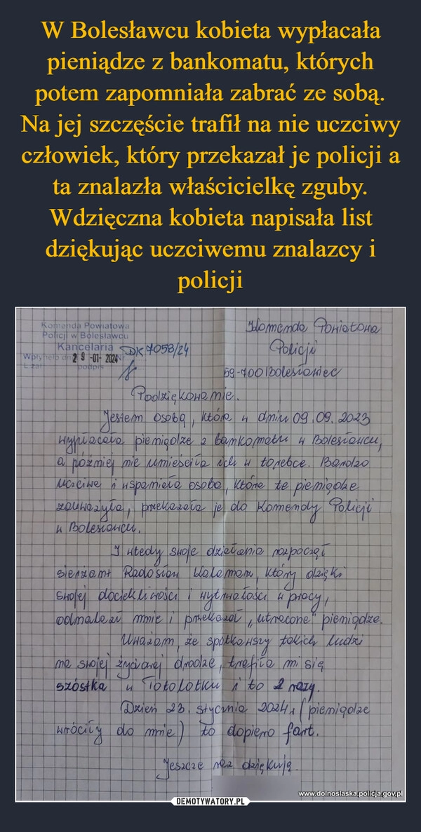 
    W Bolesławcu kobieta wypłacała pieniądze z bankomatu, których potem zapomniała zabrać ze sobą. Na jej szczęście trafił na nie uczciwy człowiek, który przekazał je policji a ta znalazła właścicielkę zguby. Wdzięczna kobieta napisała list dziękując uczciwemu znalazcy i policji