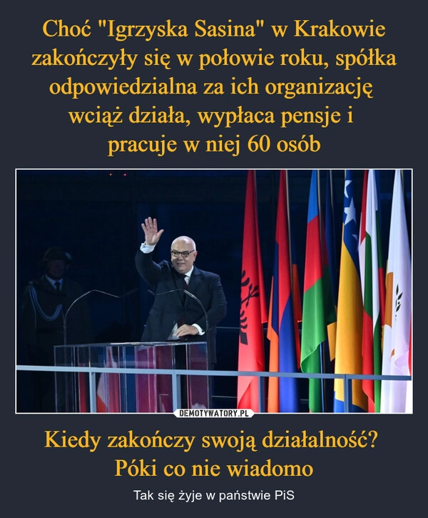 
    Choć "Igrzyska Sasina" w Krakowie zakończyły się w połowie roku, spółka odpowiedzialna za ich organizację 
wciąż działa, wypłaca pensje i 
pracuje w niej 60 osób Kiedy zakończy swoją działalność? 
Póki co nie wiadomo