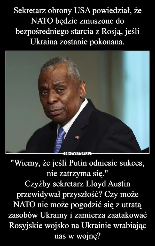 
    Sekretarz obrony USA powiedział, że NATO będzie zmuszone do bezpośredniego starcia z Rosją, jeśli Ukraina zostanie pokonana. "Wiemy, że jeśli Putin odniesie sukces, nie zatrzyma się."
Czyżby sekretarz Lloyd Austin przewidywał przyszłość? Czy może NATO nie może pogodzić się z utratą zasobów Ukrainy i zamierza zaatakować Rosyjskie wojsko na Ukrainie wrabiając nas w wojnę?