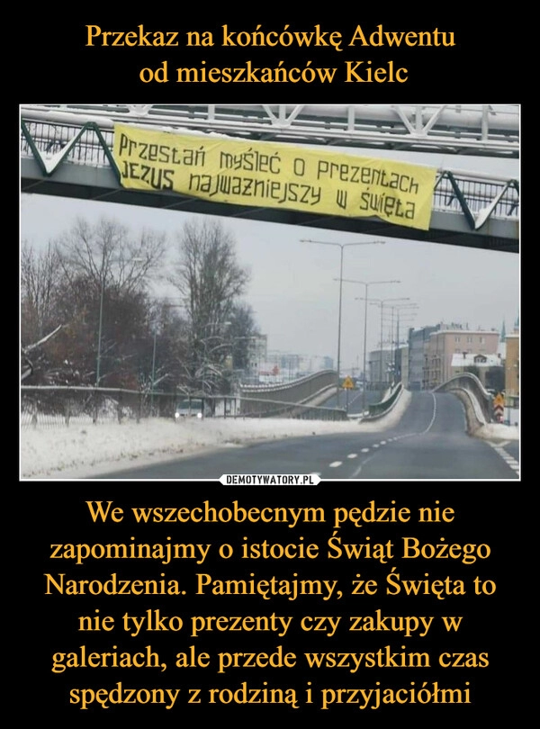 
    
Przekaz na końcówkę Adwentu
od mieszkańców Kielc We wszechobecnym pędzie nie zapominajmy o istocie Świąt Bożego Narodzenia. Pamiętajmy, że Święta to nie tylko prezenty czy zakupy w galeriach, ale przede wszystkim czas spędzony z rodziną i przyjaciółmi 