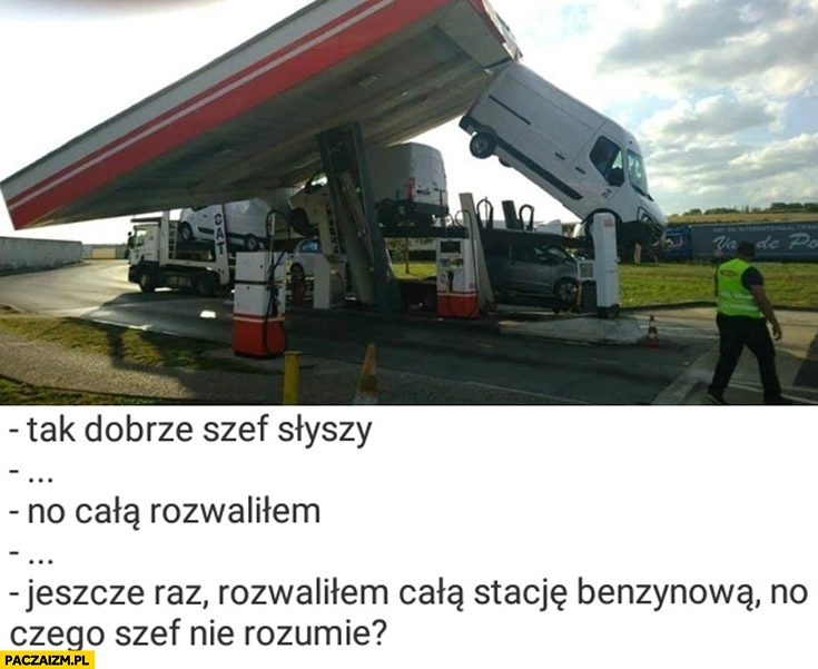 
    Tak dobrze szef słyszy, rozwaliłem całą stację benzynową, czego szef nie rozumie?