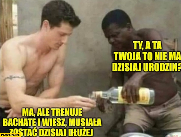 
    A ta twoja to nie ma dzisiaj urodzin? Ma ale trenuje bachatę i wiesz musiała zostać dzisiaj dłużej