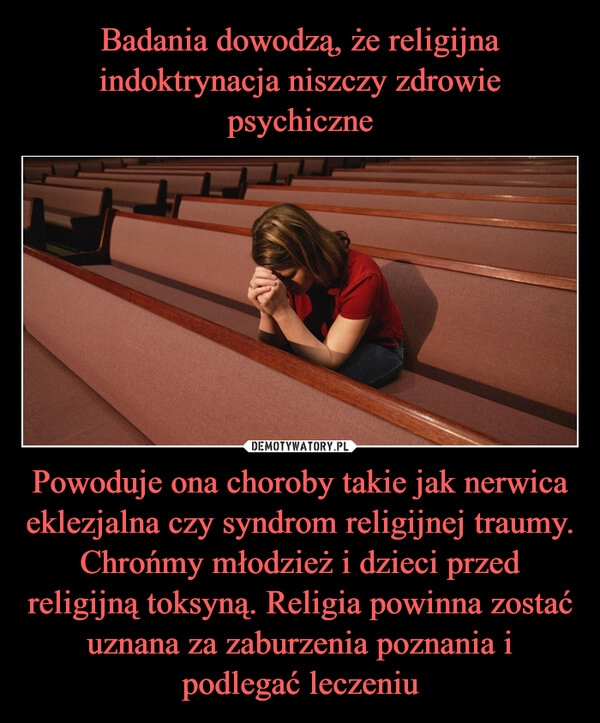 
    Badania dowodzą, że religijna indoktrynacja niszczy zdrowie psychiczne Powoduje ona choroby takie jak nerwica eklezjalna czy syndrom religijnej traumy. Chrońmy młodzież i dzieci przed religijną toksyną. Religia powinna zostać uznana za zaburzenia poznania i podlegać leczeniu