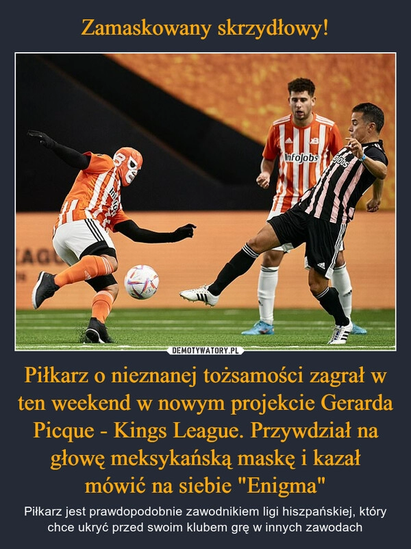 
    Zamaskowany skrzydłowy! Piłkarz o nieznanej tożsamości zagrał w ten weekend w nowym projekcie Gerarda Picque - Kings League. Przywdział na głowę meksykańską maskę i kazał mówić na siebie "Enigma" 