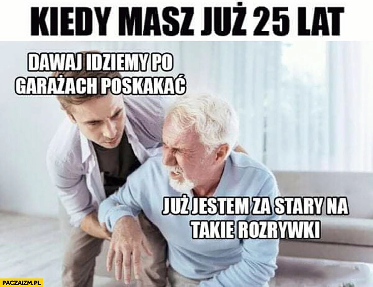 
    Kiedy masz już 25 lat dawaj idziemy po garażach poskakać? Już jestem za stary na takie rozrywki