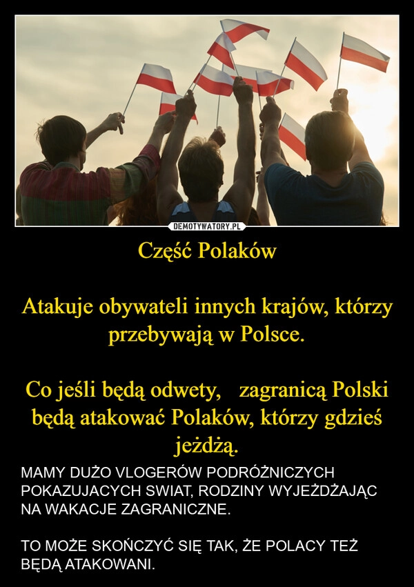 
    Część Polaków

Atakuje obywateli innych krajów, którzy przebywają w Polsce.

Co jeśli będą odwety,   zagranicą Polski będą atakować Polaków, którzy gdzieś jeżdżą.