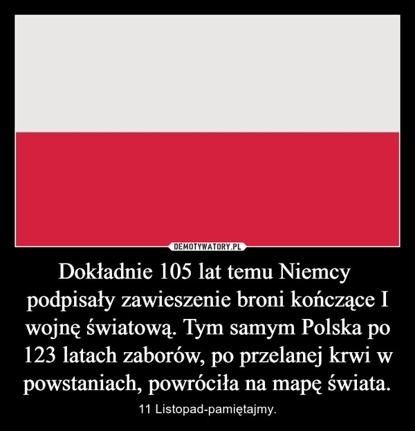 
    Dokładnie 105 lat temu Niemcy  podpisały zawieszenie broni kończące I wojnę światową. Tym samym Polska po 123 latach zaborów, po przelanej krwi w powstaniach, powróciła na mapę świata.