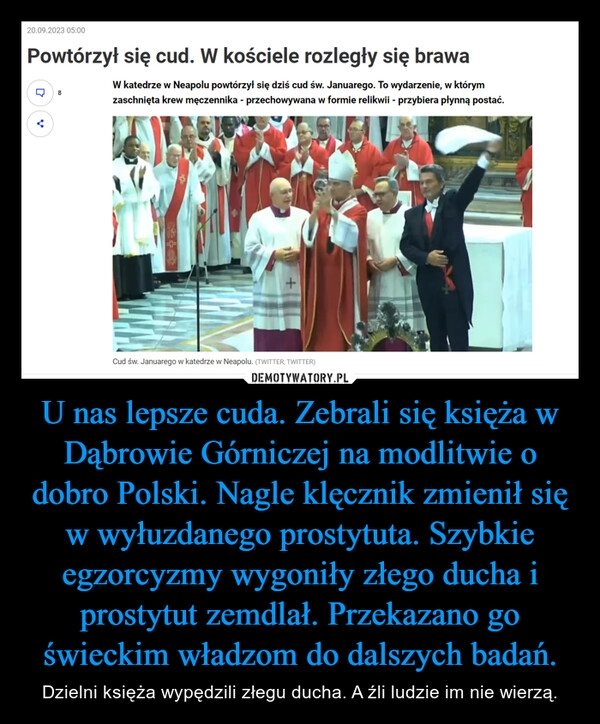 
    U nas lepsze cuda. Zebrali się księża w Dąbrowie Górniczej na modlitwie o dobro Polski. Nagle klęcznik zmienił się w wyłuzdanego prostytuta. Szybkie egzorcyzmy wygoniły złego ducha i prostytut zemdlał. Przekazano go świeckim władzom do dalszych badań.