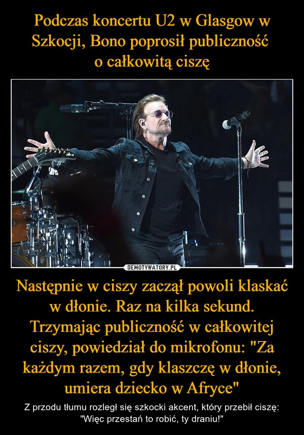 
    Podczas koncertu U2 w Glasgow w Szkocji, Bono poprosił publiczność 
o całkowitą ciszę Następnie w ciszy zaczął powoli klaskać w dłonie. Raz na kilka sekund. Trzymając publiczność w całkowitej ciszy, powiedział do mikrofonu: "Za każdym razem, gdy klaszczę w dłonie, umiera dziecko w Afryce"