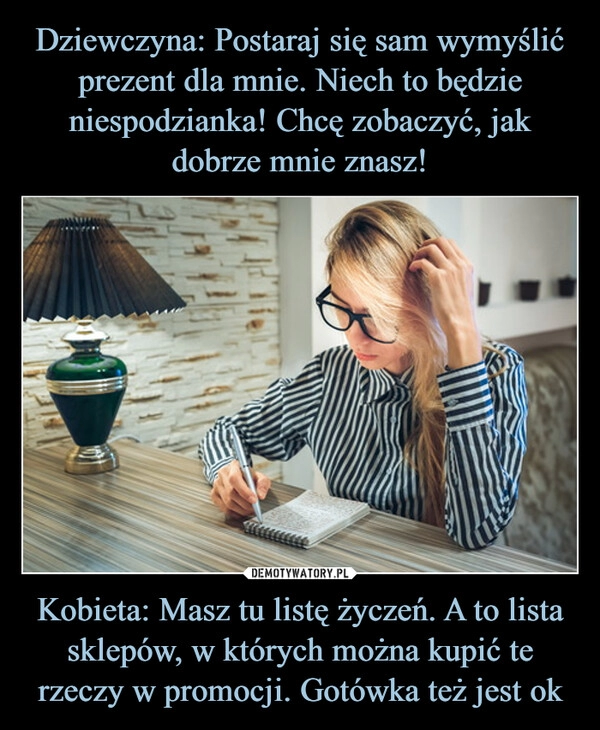 
    Dziewczyna: Postaraj się sam wymyślić prezent dla mnie. Niech to będzie niespodzianka! Chcę zobaczyć, jak dobrze mnie znasz! Kobieta: Masz tu listę życzeń. A to lista sklepów, w których można kupić te rzeczy w promocji. Gotówka też jest ok