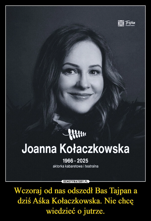 
    Wczoraj od nas odszedł Bas Tajpan a dziś Aśka Kołaczkowska. Nie chcę wiedzieć o jutrze.