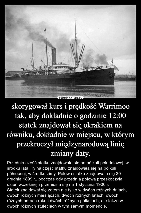 
    skorygował kurs i prędkość Warrimoo tak, aby dokładnie o godzinie 12:00 statek znajdował się okrakiem na równiku, dokładnie w miejscu, w którym przekroczył międzynarodową linię zmiany daty.