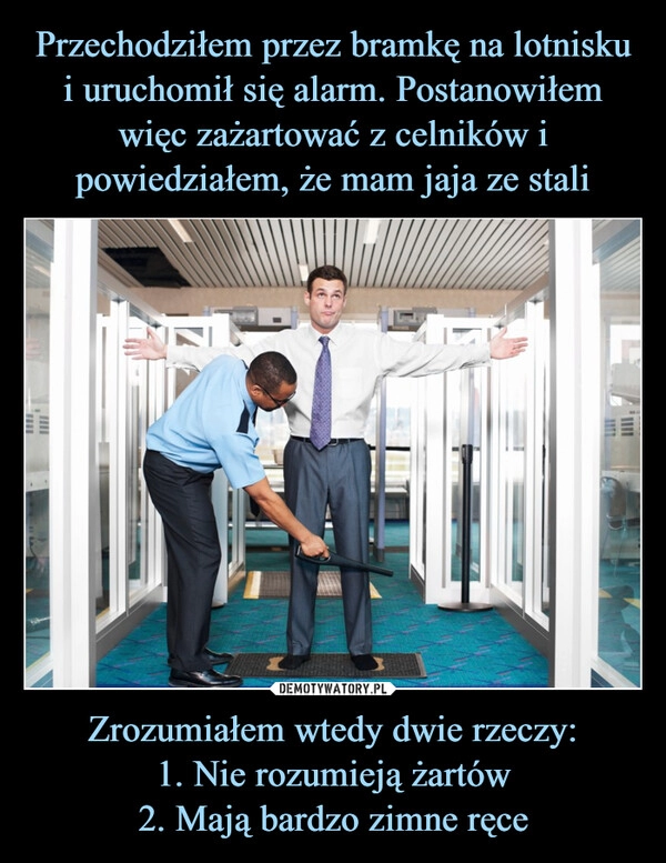 
    Przechodziłem przez bramkę na lotnisku i uruchomił się alarm. Postanowiłem więc zażartować z celników i powiedziałem, że mam jaja ze stali Zrozumiałem wtedy dwie rzeczy:
1. Nie rozumieją żartów
2. Mają bardzo zimne ręce