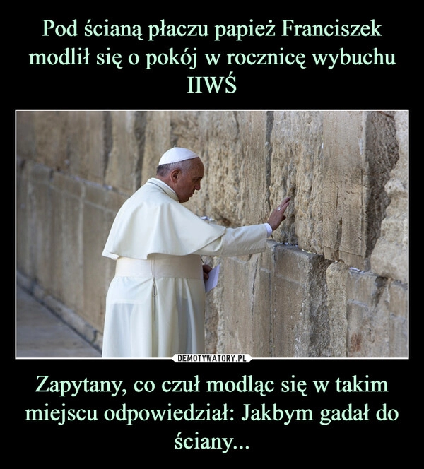 
    Pod ścianą płaczu papież Franciszek modlił się o pokój w rocznicę wybuchu IIWŚ Zapytany, co czuł modląc się w takim miejscu odpowiedział: Jakbym gadał do ściany...