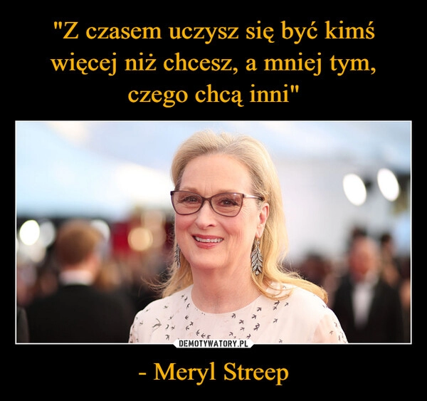 
    "Z czasem uczysz się być kimś więcej niż chcesz, a mniej tym, czego chcą inni" - Meryl Streep