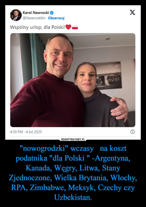 
    "nowogrodzki" wczasy   na koszt podatnika "dla Polski " -Argentyna, Kanada, Węgry, Litwa, Stany Zjednoczone, Wielka Brytania, Włochy, RPA, Zimbabwe, Meksyk, Czechy czy Uzbekistan.