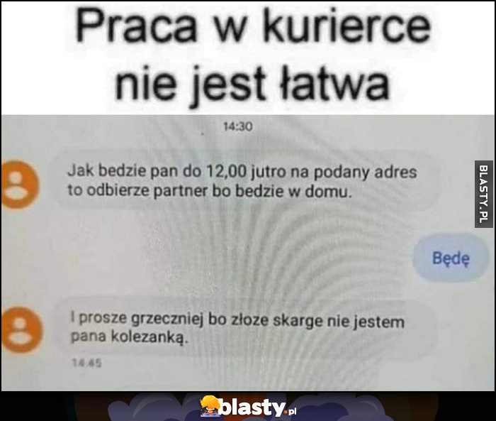 
    Praca w kurierce nie jest łatwa, proszę grzeczniej bo złożę skargę, nie jestem pana koleżanką