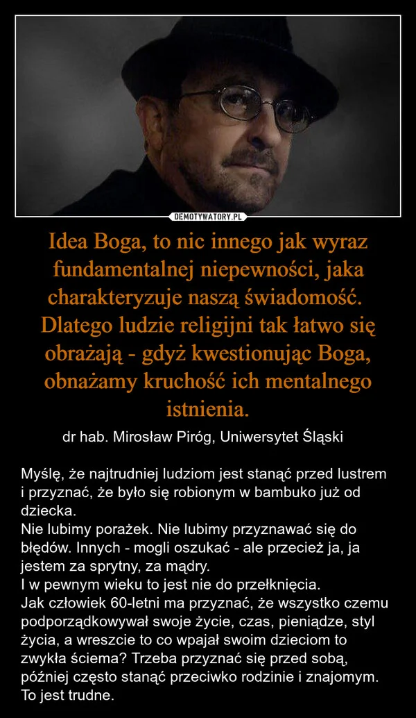 
    Idea Boga, to nic innego jak wyraz fundamentalnej niepewności, jaka charakteryzuje naszą świadomość. Dlatego ludzie religijni tak łatwo się obrażają - gdyż kwestionując Boga, obnażamy kruchość ich mentalnego istnienia.