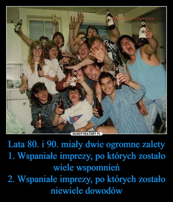 
    Lata 80. i 90. miały dwie ogromne zalety 1. Wspaniałe imprezy, po których zostało wiele wspomnień 2. Wspaniałe imprezy, po których zostało niewiele dowodów