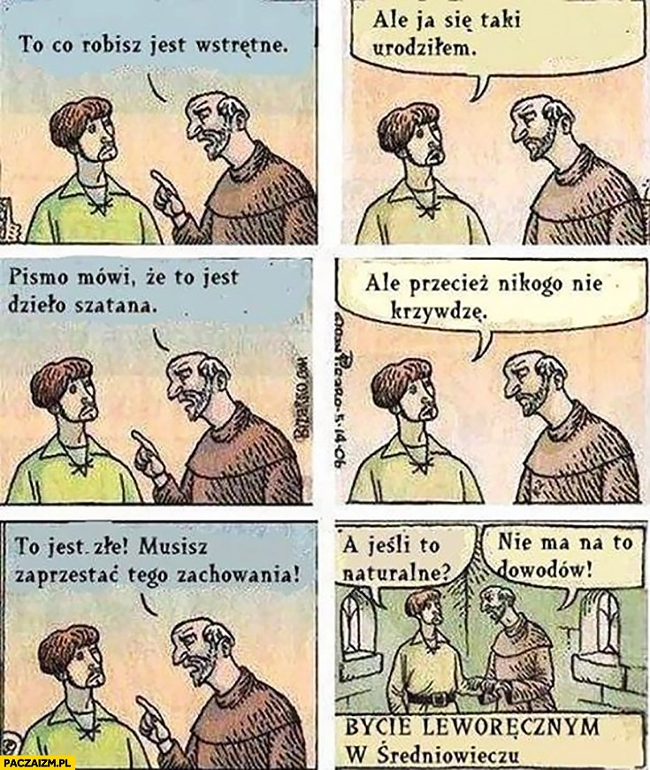 
    Bycie leworęcznym w średniowieczu: to co robisz jest wstrętne, ale ja się taki urodziłem, pismo mówi, że to dzieło szatana, przecież nikogo nie krzywdzę, to jest złe musisz przestać, a jeśli to naturalne?