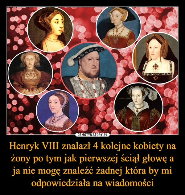 
    Henryk VIII znalazł 4 kolejne kobiety na żony po tym jak pierwszej ściął głowę a ja nie mogę znaleźć żadnej która by mi odpowiedziała na wiadomości