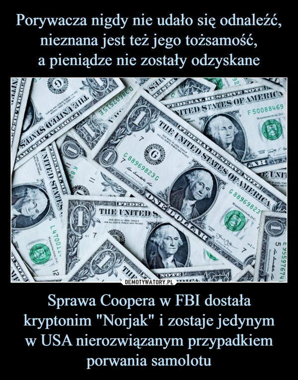 
    Porywacza nigdy nie udało się odnaleźć, nieznana jest też jego tożsamość,
a pieniądze nie zostały odzyskane Sprawa Coopera w FBI dostała kryptonim "Norjak" i zostaje jedynym
w USA nierozwiązanym przypadkiem porwania samolotu