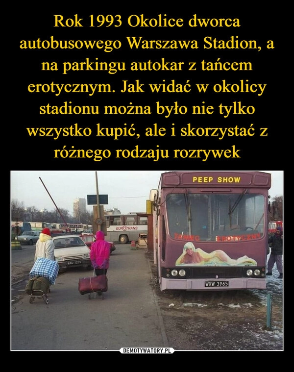 
    Rok 1993 Okolice dworca autobusowego Warszawa Stadion, a na parkingu autokar z tańcem erotycznym. Jak widać w okolicy stadionu można było nie tylko wszystko kupić, ale i skorzystać z różnego rodzaju rozrywek