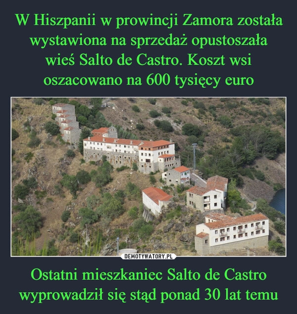 
    W Hiszpanii w prowincji Zamora została wystawiona na sprzedaż opustoszała wieś Salto de Castro. Koszt wsi oszacowano na 600 tysięcy euro Ostatni mieszkaniec Salto de Castro wyprowadził się stąd ponad 30 lat temu