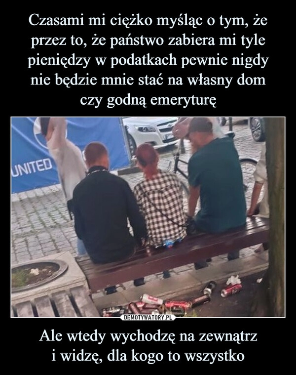 
    Czasami mi ciężko myśląc o tym, że przez to, że państwo zabiera mi tyle pieniędzy w podatkach pewnie nigdy
nie będzie mnie stać na własny dom
czy godną emeryturę Ale wtedy wychodzę na zewnątrz
i widzę, dla kogo to wszystko