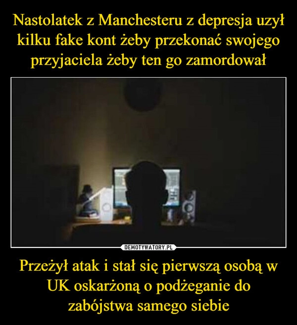 
    Nastolatek z Manchesteru z depresja uzył
kilku fake kont żeby przekonać swojego
przyjaciela żeby ten go zamordował Przeżył atak i stał się pierwszą osobą w
UK oskarżoną o podżeganie do
zabójstwa samego siebie