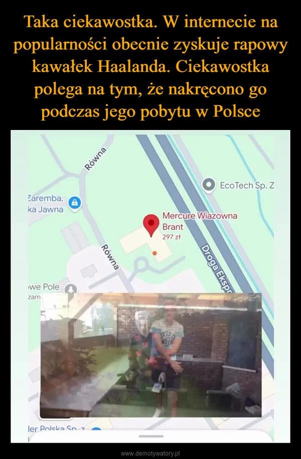 
    Taka ciekawostka. W internecie na popularności obecnie zyskuje rapowy kawałek Haalanda. Ciekawostka polega na tym, że nakręcono go podczas jego pobytu w Polsce