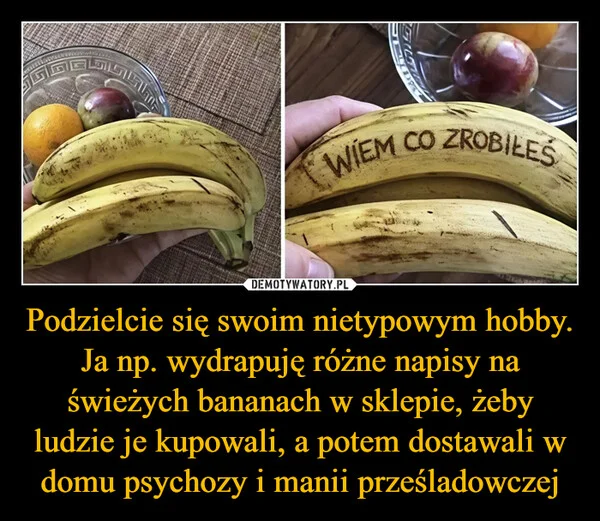 
    Podzielcie się swoim nietypowym hobby. Ja np. wydrapuję różne napisy na świeżych bananach w sklepie, żeby ludzie je kupowali, a potem dostawali w domu psychozy i manii prześladowczej