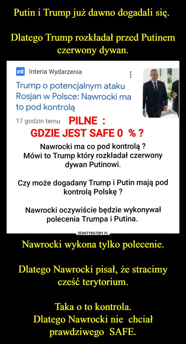 
    Putin i Trump już dawno dogadali się. Dlatego Trump rozkładał przed Putinem czerwony dywan. Nawrocki wykona tylko polecenie. Dlatego Nawrocki pisał, że stracimy cześć terytorium. Taka o to kontrola. Dlatego Nawrocki nie chciał prawdziwego SAFE.