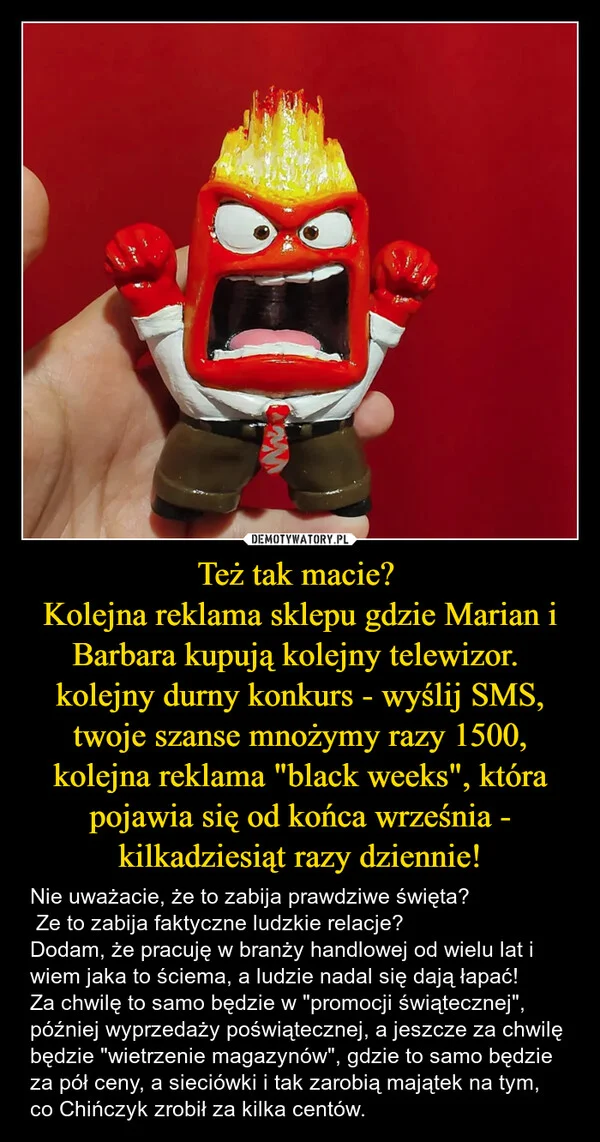 
    Też tak macie? Kolejna reklama sklepu gdzie Marian i Barbara kupują kolejny telewizor. kolejny durny konkurs - wyślij SMS, twoje szanse mnożymy razy 1500, kolejna reklama 