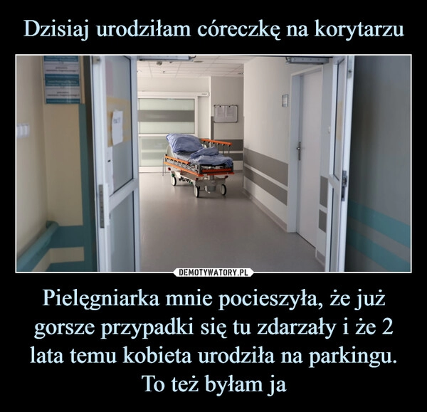 
    Dzisiaj urodziłam córeczkę na korytarzu Pielęgniarka mnie pocieszyła, że już gorsze przypadki się tu zdarzały i że 2 lata temu kobieta urodziła na parkingu. To też byłam ja