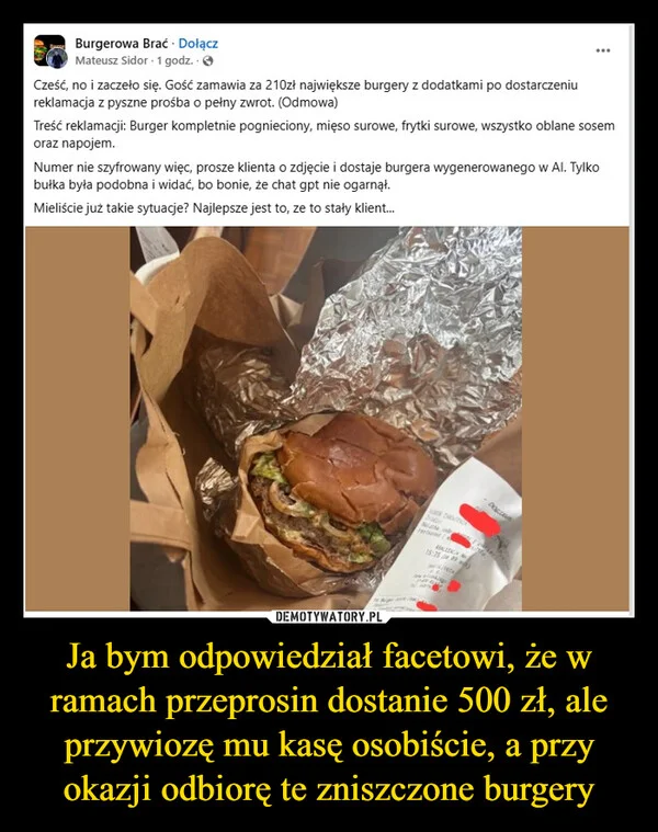 
    Ja bym odpowiedział facetowi, że w ramach przeprosin dostanie 500 zł, ale przywiozę mu kasę osobiście, a przy okazji odbiorę te zniszczone burgery
