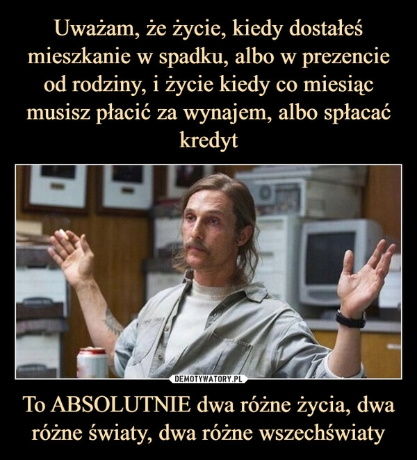 
    Uważam, że życie, kiedy dostałeś mieszkanie w spadku, albo w prezencie od rodziny, i życie kiedy co miesiąc musisz płacić za wynajem, albo spłacać kredyt To ABSOLUTNIE dwa różne życia, dwa różne światy, dwa różne wszechświaty