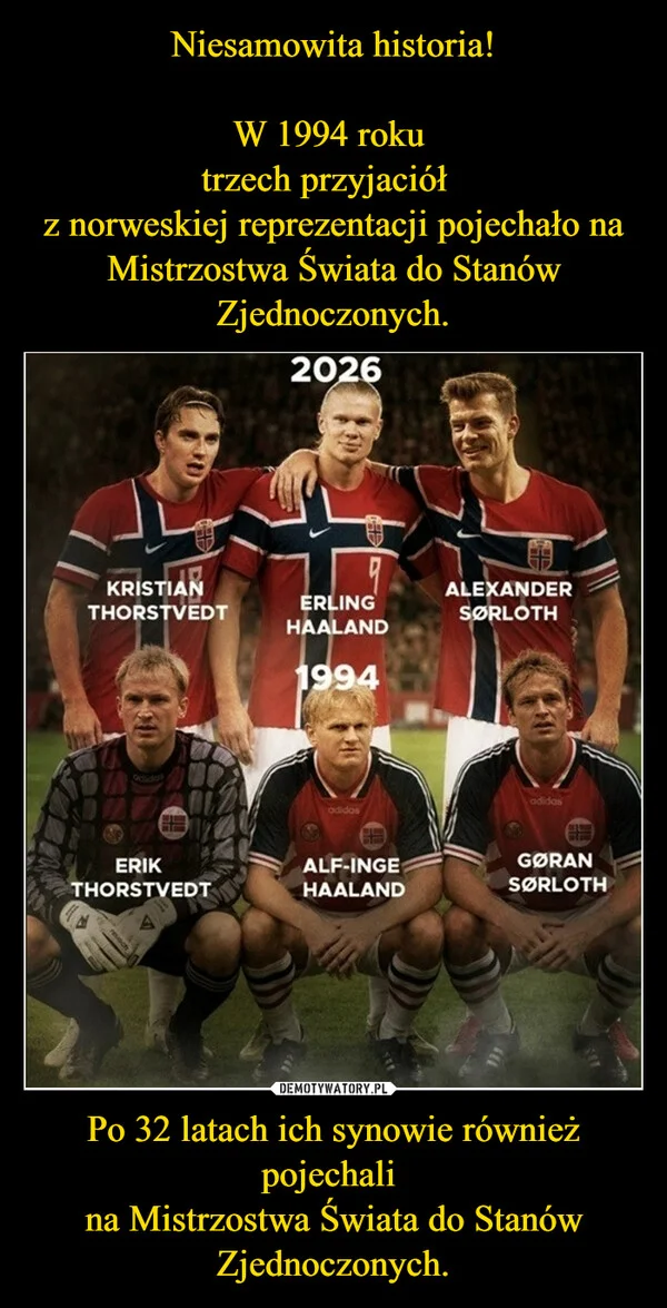 
    Niesamowita historia! W 1994 roku trzech przyjaciół z norweskiej reprezentacji pojechało na Mistrzostwa Świata do Stanów Zjednoczonych. Po 32 latach ich synowie również pojechali na Mistrzostwa Świata do Stanów Zjednoczonych.