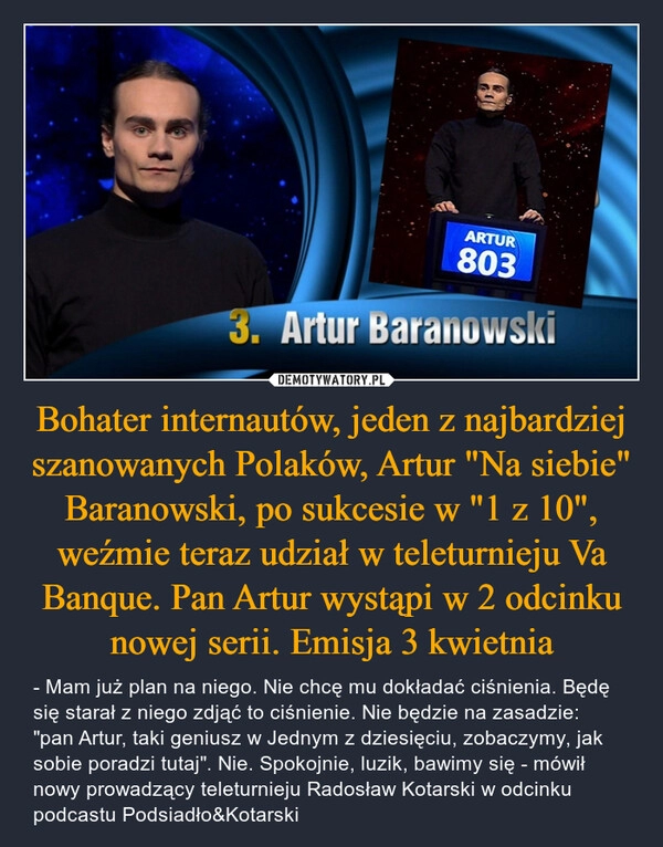 
    Bohater internautów, jeden z najbardziej szanowanych Polaków, Artur "Na siebie" Baranowski, po sukcesie w "1 z 10", weźmie teraz udział w teleturnieju Va Banque. Pan Artur wystąpi w 2 odcinku nowej serii. Emisja 3 kwietnia