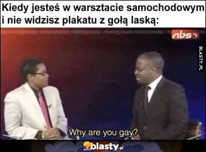 
    Kiedy jesteś w warsztacie samochodowym i nie widzisz plakatu z gołą laską: why are you gay?