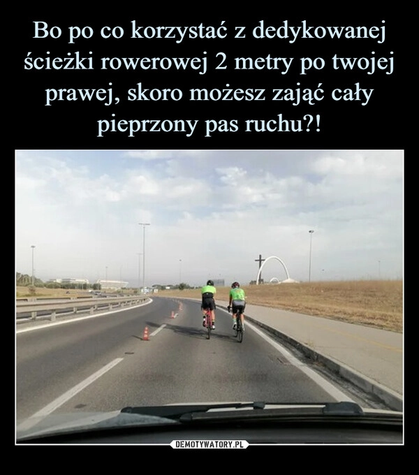 
    Bo po co korzystać z dedykowanej ścieżki rowerowej 2 metry po twojej prawej, skoro możesz zająć cały pieprzony pas ruchu?!