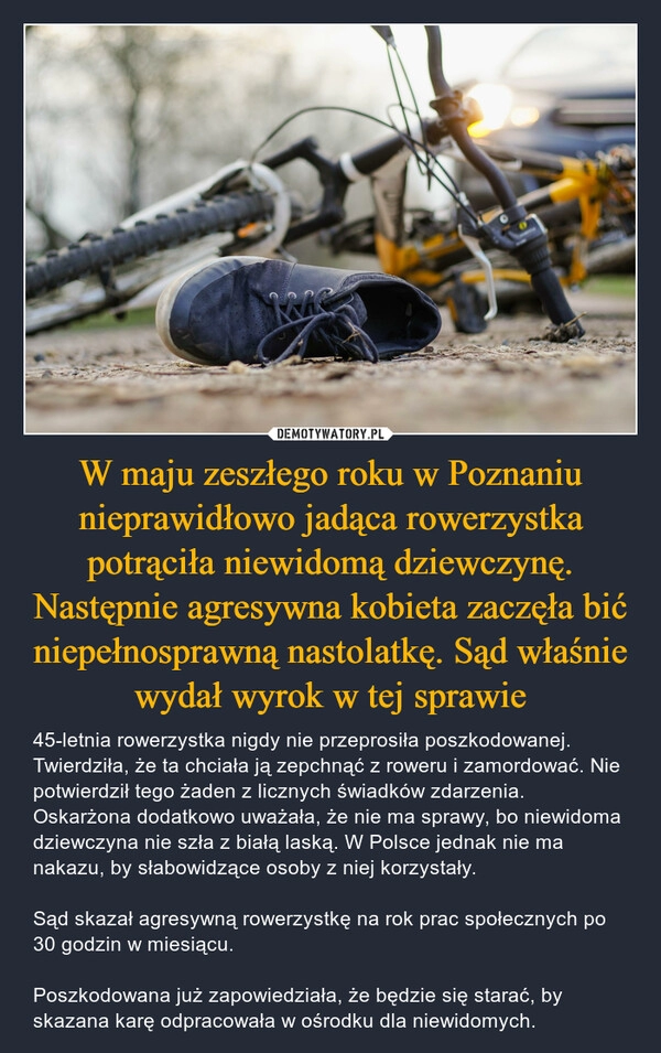 
    W maju zeszłego roku w Poznaniu nieprawidłowo jadąca rowerzystka potrąciła niewidomą dziewczynę. Następnie agresywna kobieta zaczęła bić niepełnosprawną nastolatkę. Sąd właśnie wydał wyrok w tej sprawie